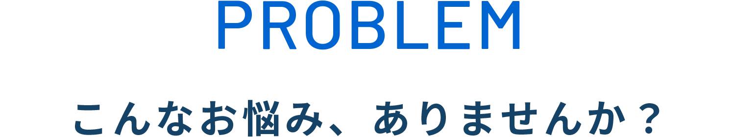 PROBLEM こんなお悩み、ありませんか？